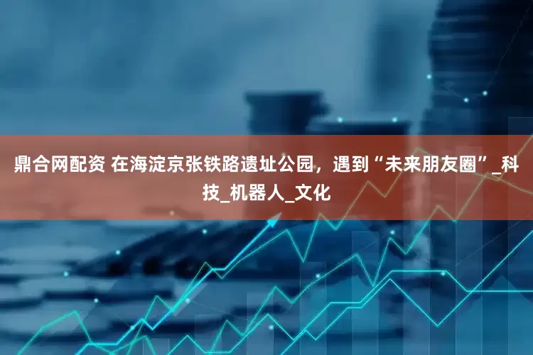 鼎合网配资 在海淀京张铁路遗址公园，遇到“未来朋友圈”_科技_机器人_文化