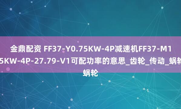 金鼎配资 FF37-Y0.75KW-4P减速机FF37-M1.5KW-4P-27.79-V1可配功率的意思_齿轮_传动_蜗轮
