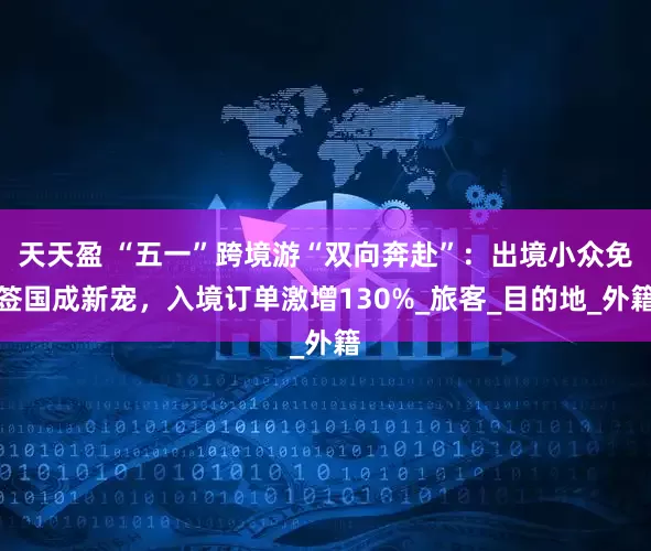天天盈 “五一”跨境游“双向奔赴”：出境小众免签国成新宠，入境订单激增130%_旅客_目的地_外籍