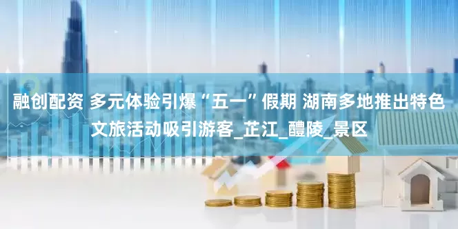 融创配资 多元体验引爆“五一”假期 湖南多地推出特色文旅活动吸引游客_芷江_醴陵_景区
