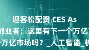 迎客松配资 CES Asia变局下的创业者：这里有下一个万亿市场吗？_人工智能_机遇_技术