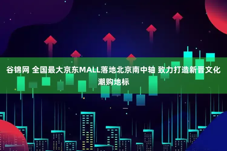 谷锦网 全国最大京东MALL落地北京南中轴 致力打造新晋文化潮购地标