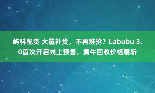 屿科配资 大量补货，不再难抢？Labubu 3.0首次开启线上预售，黄牛回收价格腰斩