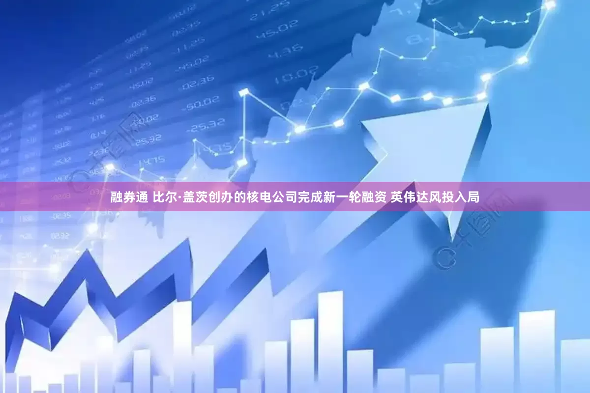 融券通 比尔·盖茨创办的核电公司完成新一轮融资 英伟达风投入局