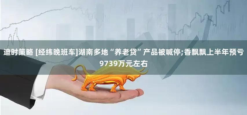 迪时策略 [经纬晚班车]湖南多地“养老贷”产品被喊停;香飘飘上半年预亏9739万元左右