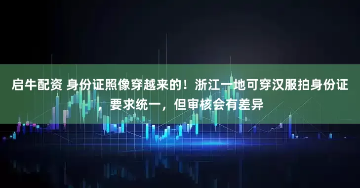 启牛配资 身份证照像穿越来的！浙江一地可穿汉服拍身份证，要求统一，但审核会有差异
