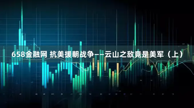 658金融网 抗美援朝战争——云山之敌竟是美军（上）