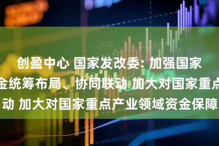 创盈中心 国家发改委: 加强国家级基金与地方基金统筹布局、协同联动 加大对国家重点产业领域资金保障