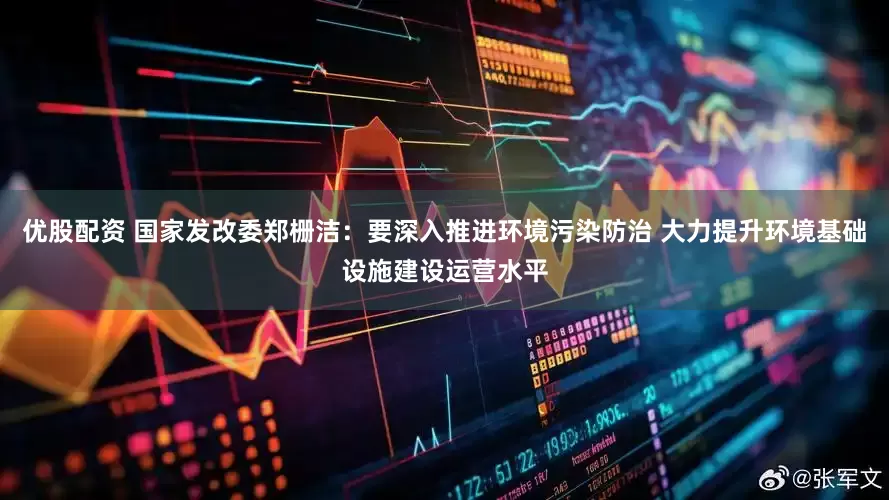 优股配资 国家发改委郑栅洁：要深入推进环境污染防治 大力提升环境基础设施建设运营水平