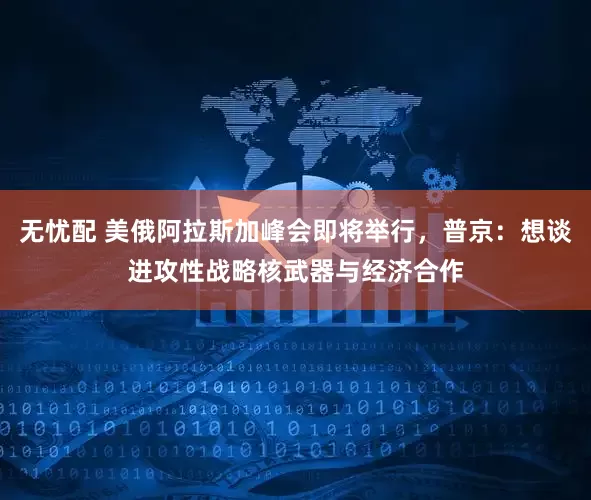 无忧配 美俄阿拉斯加峰会即将举行，普京：想谈进攻性战略核武器与经济合作