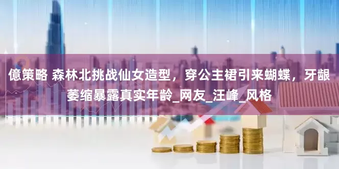 億策略 森林北挑战仙女造型，穿公主裙引来蝴蝶，牙龈萎缩暴露真实年龄_网友_汪峰_风格