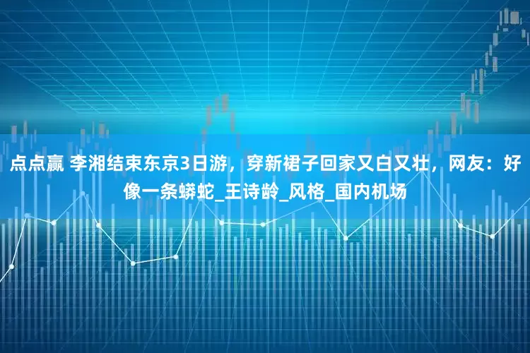点点赢 李湘结束东京3日游，穿新裙子回家又白又壮，网友：好像一条蟒蛇_王诗龄_风格_国内机场