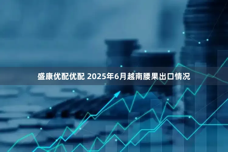 盛康优配优配 2025年6月越南腰果出口情况