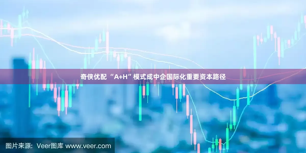 奇侠优配 “A+H”模式成中企国际化重要资本路径