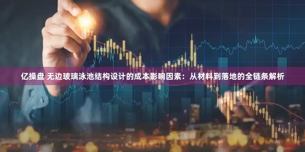 亿操盘 无边玻璃泳池结构设计的成本影响因素：从材料到落地的全链条解析