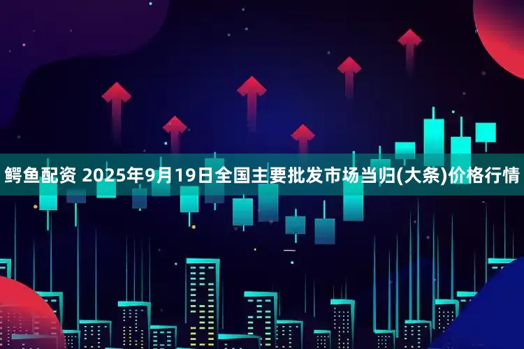 鳄鱼配资 2025年9月19日全国主要批发市场当归(大条)价格行情