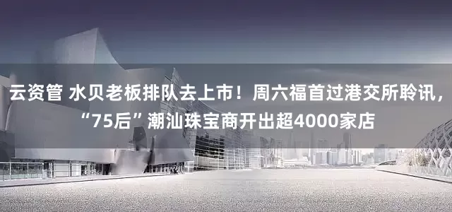云资管 水贝老板排队去上市！周六福首过港交所聆讯，“75后”潮汕珠宝商开出超4000家店