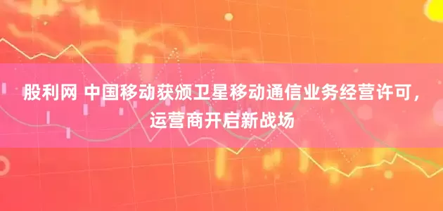 股利网 中国移动获颁卫星移动通信业务经营许可，运营商开启新战场
