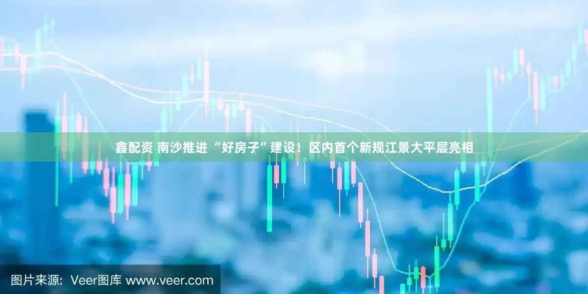 鑫配资 南沙推进 “好房子”建设！区内首个新规江景大平层亮相