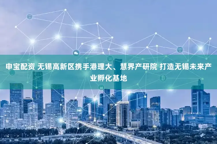 申宝配资 无锡高新区携手港理大、慧界产研院 打造无锡未来产业孵化基地