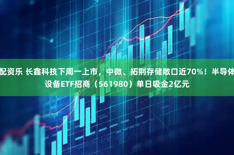 配资乐 长鑫科技下周一上市，中微、拓荆存储敞口近70%！半导体设备ETF招商（561980）单日吸金2亿元