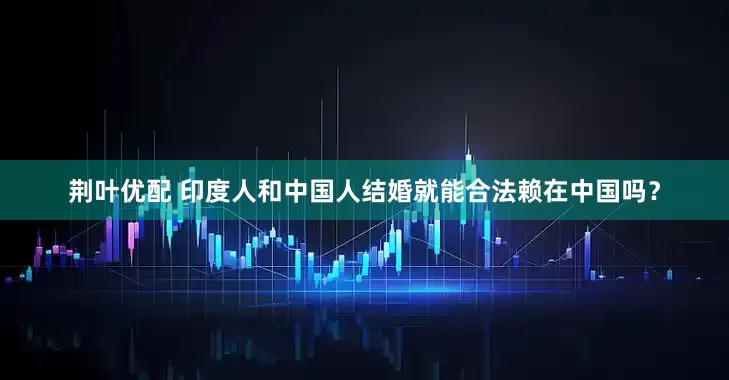 荆叶优配 印度人和中国人结婚就能合法赖在中国吗？