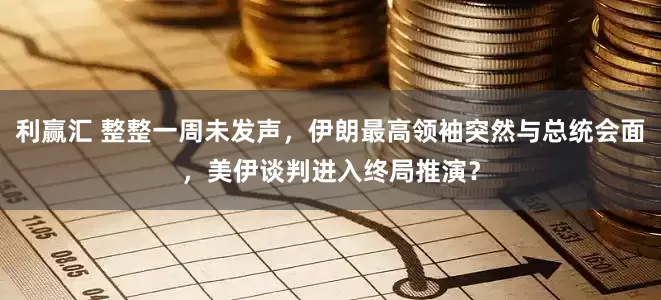 利赢汇 整整一周未发声，伊朗最高领袖突然与总统会面，美伊谈判进入终局推演？