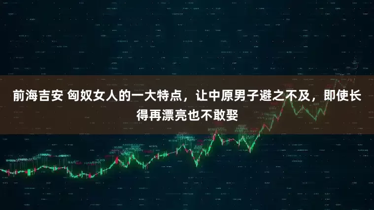 前海吉安 匈奴女人的一大特点，让中原男子避之不及，即使长得再漂亮也不敢娶